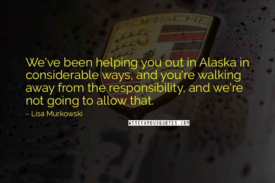 Lisa Murkowski quotes: We've been helping you out in Alaska in considerable ways, and you're walking away from the responsibility, and we're not going to allow that.