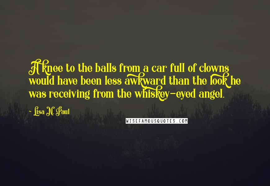Lisa N. Paul quotes: A knee to the balls from a car full of clowns would have been less awkward than the look he was receiving from the whiskey-eyed angel.