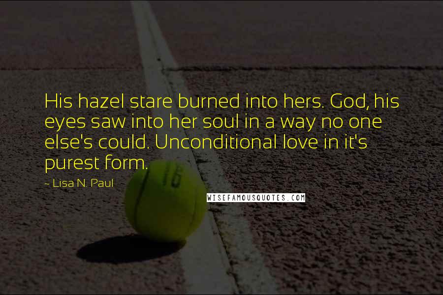 Lisa N. Paul quotes: His hazel stare burned into hers. God, his eyes saw into her soul in a way no one else's could. Unconditional love in it's purest form.