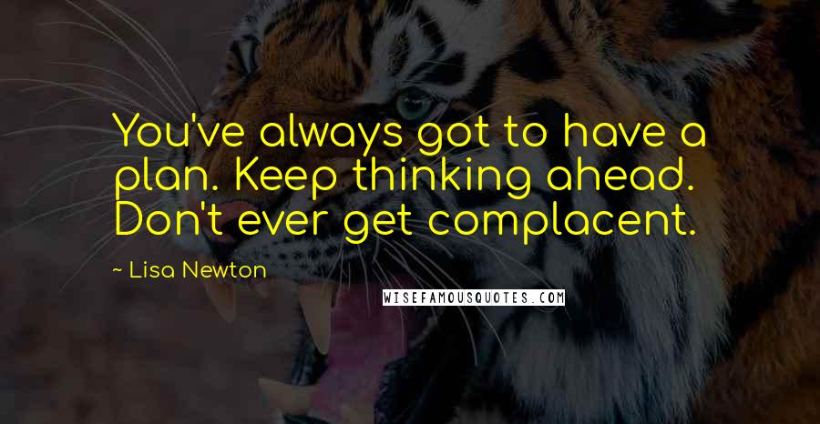 Lisa Newton quotes: You've always got to have a plan. Keep thinking ahead. Don't ever get complacent.