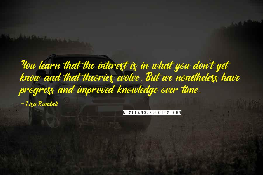 Lisa Randall quotes: You learn that the interest is in what you don't yet know and that theories evolve. But we nonetheless have progress and improved knowledge over time.