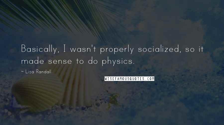 Lisa Randall quotes: Basically, I wasn't properly socialized, so it made sense to do physics.