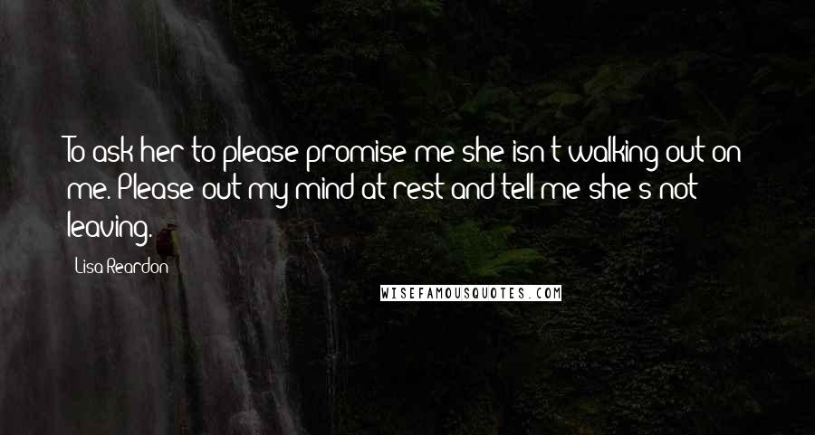 Lisa Reardon quotes: To ask her to please promise me she isn't walking out on me. Please out my mind at rest and tell me she's not leaving. Lisa Reardon quotes: To ask her to please promise me she isn't walking out on me. Please out my mind at rest and tell me she's not leaving.