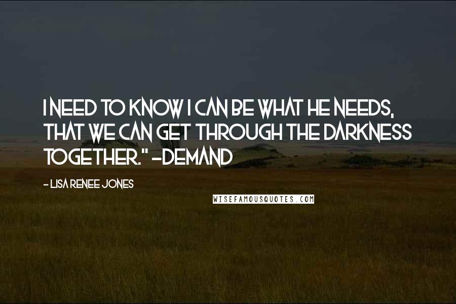 Lisa Renee Jones quotes: I need to know I can be what he needs, that we can get through the darkness together." ~Demand