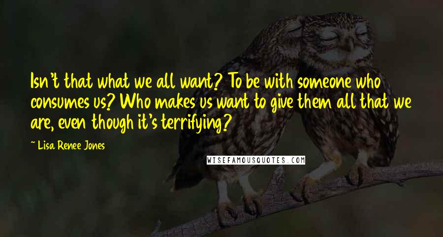 Lisa Renee Jones quotes: Isn't that what we all want? To be with someone who consumes us? Who makes us want to give them all that we are, even though it's terrifying?