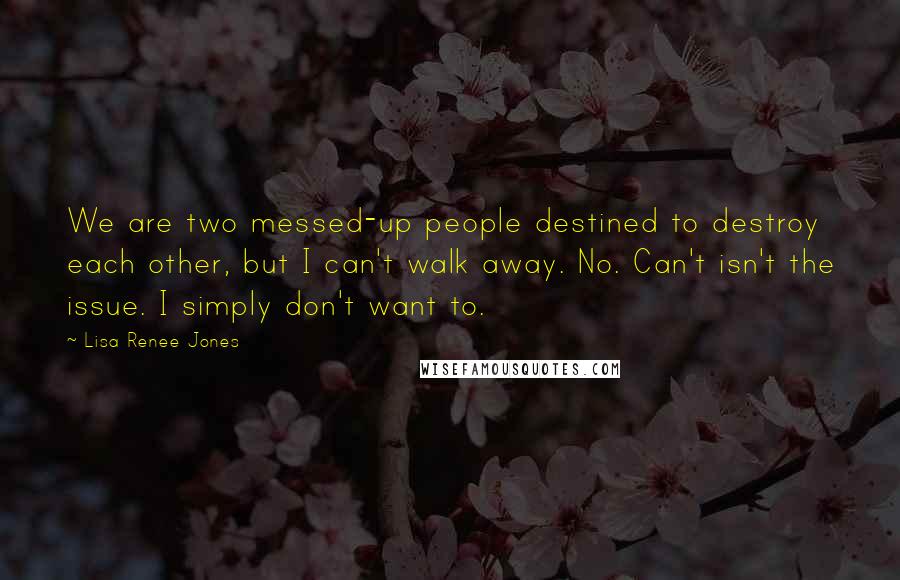 Lisa Renee Jones quotes: We are two messed-up people destined to destroy each other, but I can't walk away. No. Can't isn't the issue. I simply don't want to.