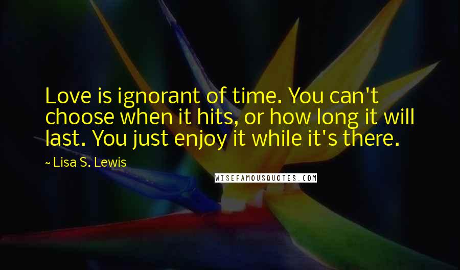 Lisa S. Lewis quotes: Love is ignorant of time. You can't choose when it hits, or how long it will last. You just enjoy it while it's there. Lisa S. Lewis quotes: Love is ignorant of time. You can't choose when it hits, or how long it will last. You just enjoy it while it's there.