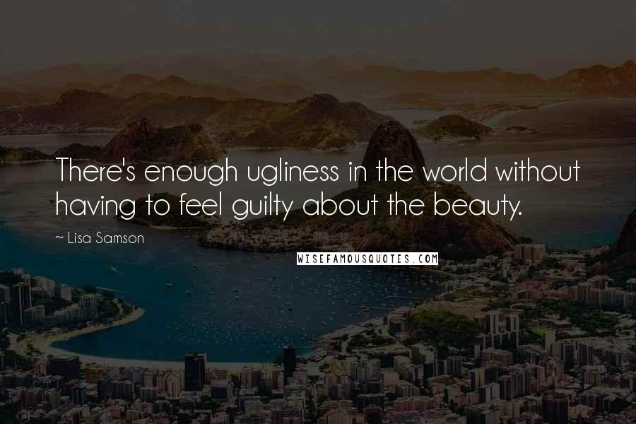 Lisa Samson quotes: There's enough ugliness in the world without having to feel guilty about the beauty.