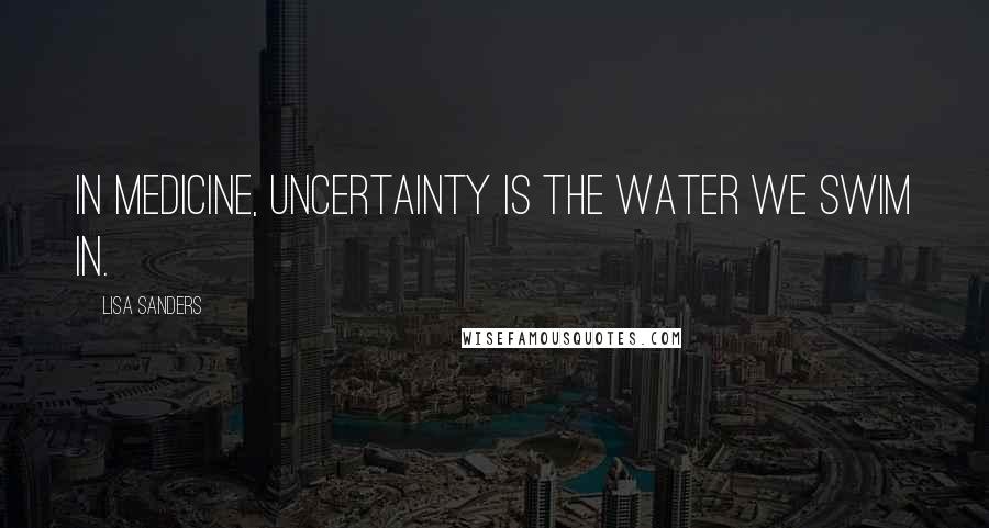 Lisa Sanders quotes: In medicine, uncertainty is the water we swim in.