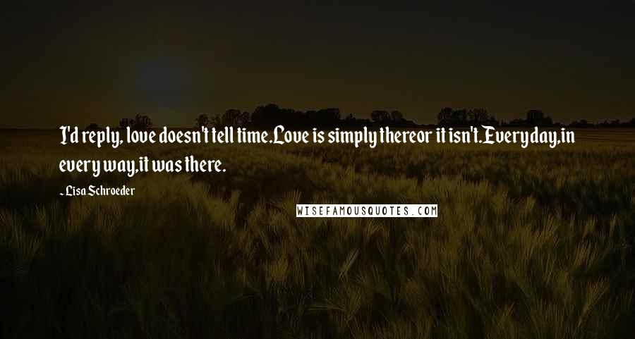 Lisa Schroeder quotes: I'd reply, love doesn't tell time.Love is simply thereor it isn't.Everyday,in every way,it was there.