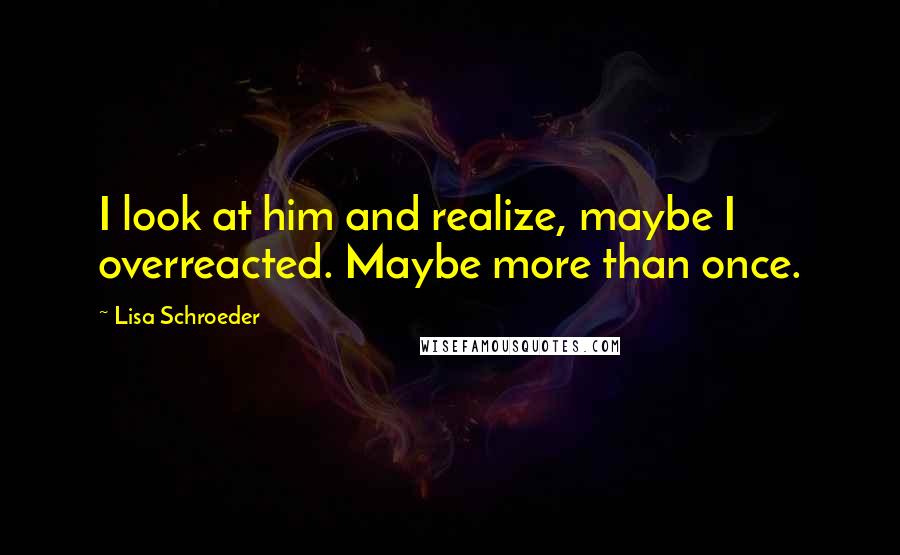 Lisa Schroeder quotes: I look at him and realize, maybe I overreacted. Maybe more than once.
