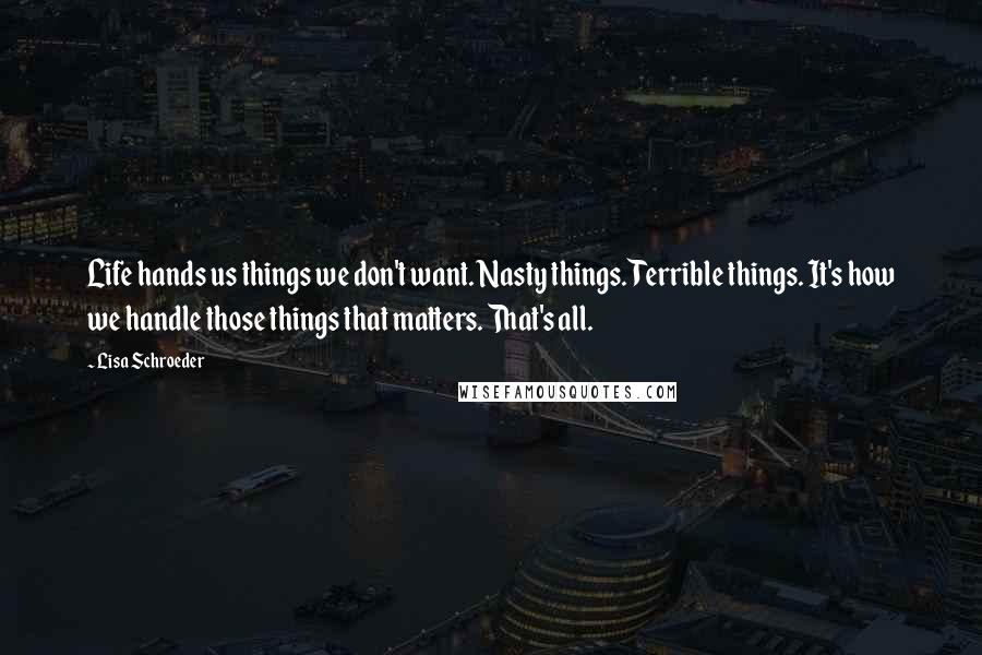 Lisa Schroeder quotes: Life hands us things we don't want. Nasty things. Terrible things. It's how we handle those things that matters. That's all.