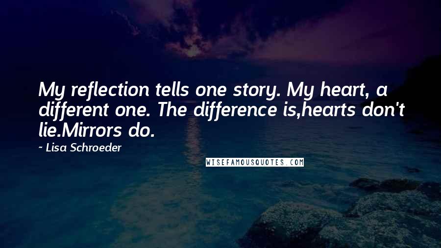 Lisa Schroeder quotes: My reflection tells one story. My heart, a different one. The difference is,hearts don't lie.Mirrors do.