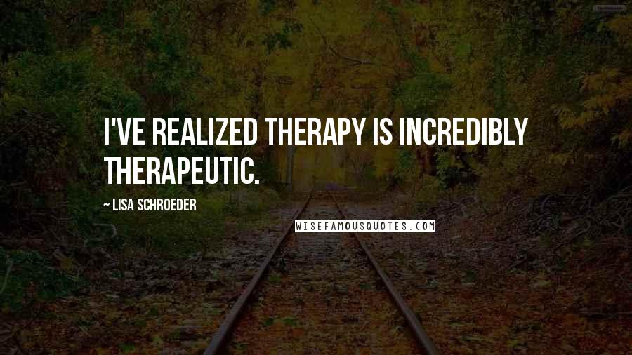 Lisa Schroeder quotes: I've realized therapy is incredibly therapeutic.