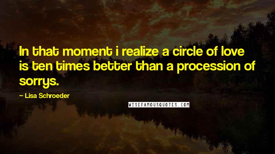 Lisa Schroeder quotes: In that moment i realize a circle of love is ten times better than a procession of sorrys.