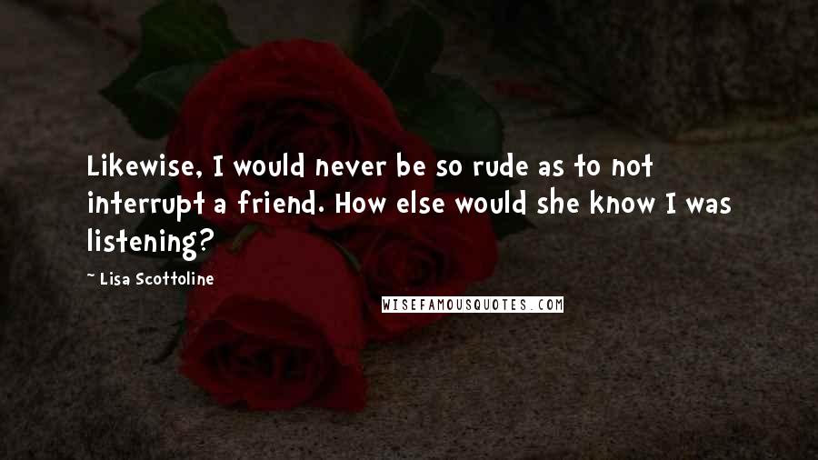 Lisa Scottoline quotes: Likewise, I would never be so rude as to not interrupt a friend. How else would she know I was listening?