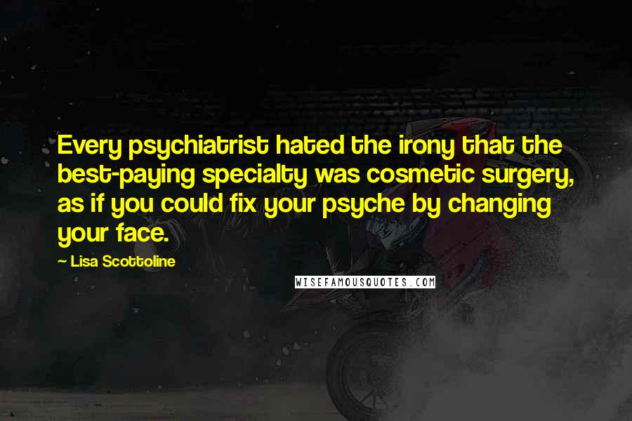 Lisa Scottoline quotes: Every psychiatrist hated the irony that the best-paying specialty was cosmetic surgery, as if you could fix your psyche by changing your face.