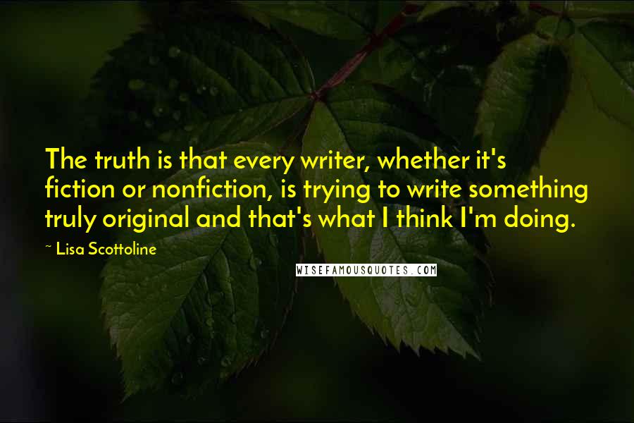 Lisa Scottoline quotes: The truth is that every writer, whether it's fiction or nonfiction, is trying to write something truly original and that's what I think I'm doing.