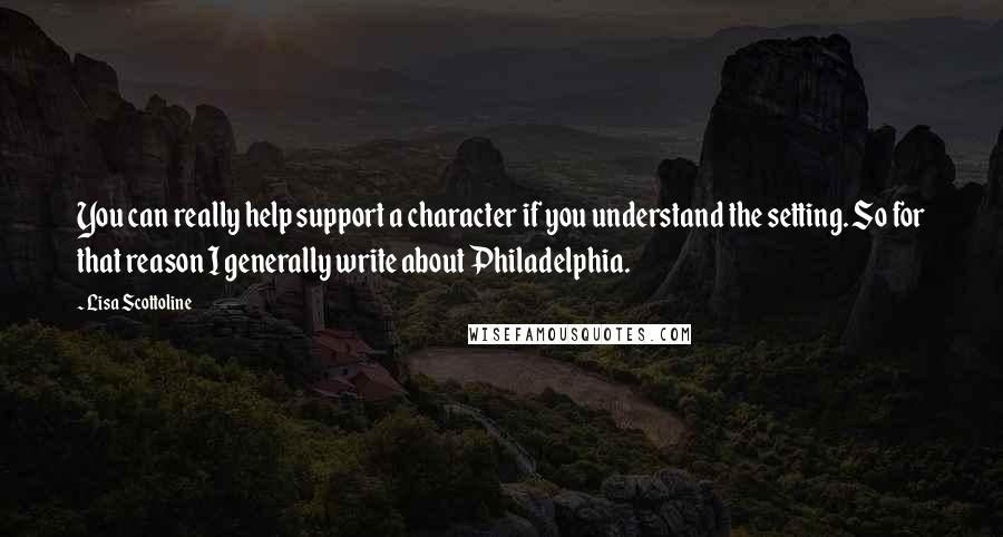 Lisa Scottoline quotes: You can really help support a character if you understand the setting. So for that reason I generally write about Philadelphia.