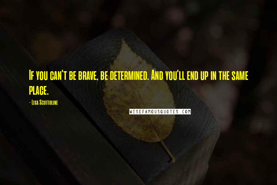 Lisa Scottoline quotes: If you can't be brave, be determined. And you'll end up in the same place.