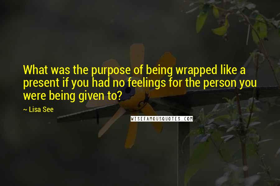 Lisa See quotes: What was the purpose of being wrapped like a present if you had no feelings for the person you were being given to?