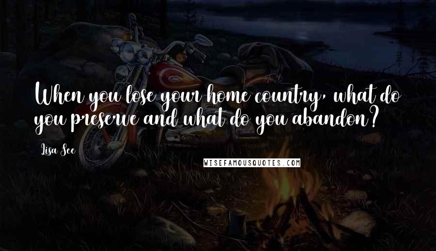 Lisa See quotes: When you lose your home country, what do you preserve and what do you abandon?