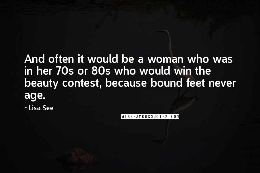 Lisa See quotes: And often it would be a woman who was in her 70s or 80s who would win the beauty contest, because bound feet never age.