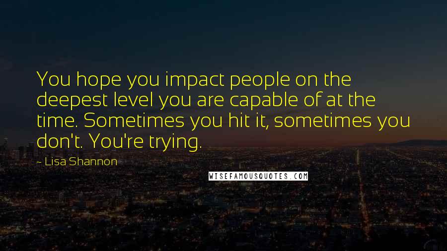 Lisa Shannon quotes: You hope you impact people on the deepest level you are capable of at the time. Sometimes you hit it, sometimes you don't. You're trying.