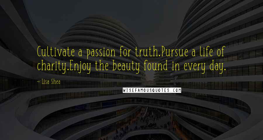 Lisa Shea quotes: Cultivate a passion for truth.Pursue a life of charity.Enjoy the beauty found in every day.
