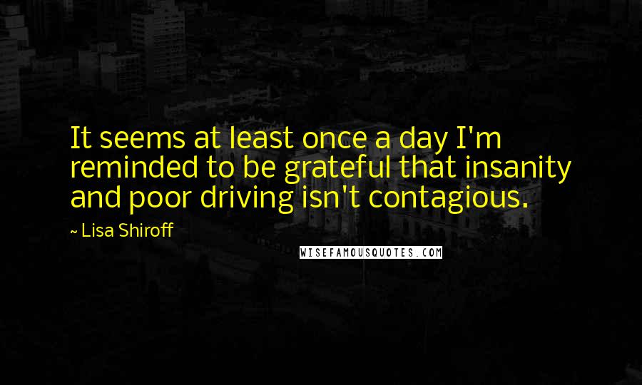 Lisa Shiroff quotes: It seems at least once a day I'm reminded to be grateful that insanity and poor driving isn't contagious.