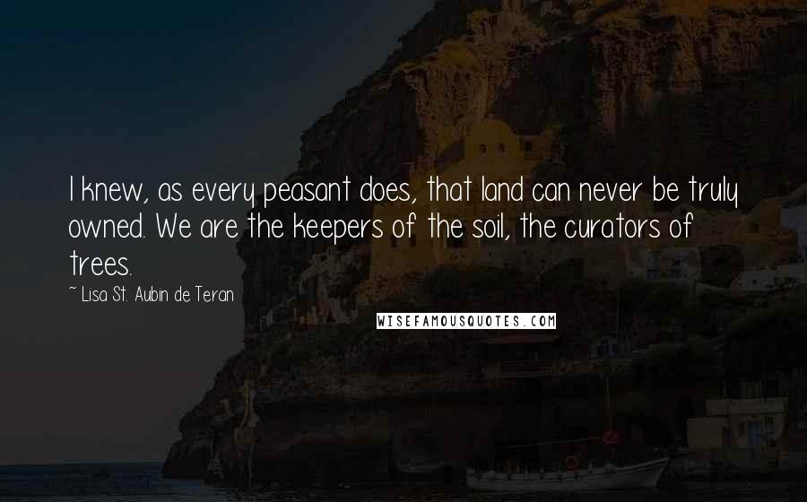 Lisa St. Aubin De Teran quotes: I knew, as every peasant does, that land can never be truly owned. We are the keepers of the soil, the curators of trees.