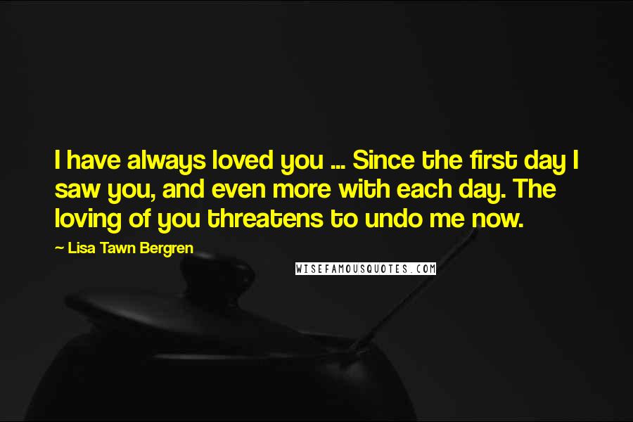 Lisa Tawn Bergren quotes: I have always loved you ... Since the first day I saw you, and even more with each day. The loving of you threatens to undo me now. Lisa Tawn Bergren quotes: I have always loved you ... Since the first day I saw you, and even more with each day. The loving of you threatens to undo me now.
