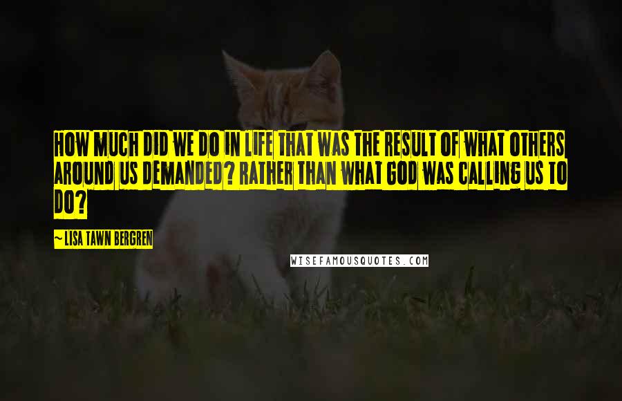 Lisa Tawn Bergren quotes: How much did we do in life that was the result of what others around us demanded? Rather than what God was calling us to do? Lisa Tawn Bergren quotes: How much did we do in life that was the result of what others around us demanded? Rather than what God was calling us to do?