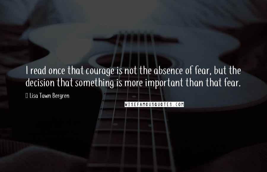 Lisa Tawn Bergren quotes: I read once that courage is not the absence of fear, but the decision that something is more important than that fear. Lisa Tawn Bergren quotes: I read once that courage is not the absence of fear, but the decision that something is more important than that fear.