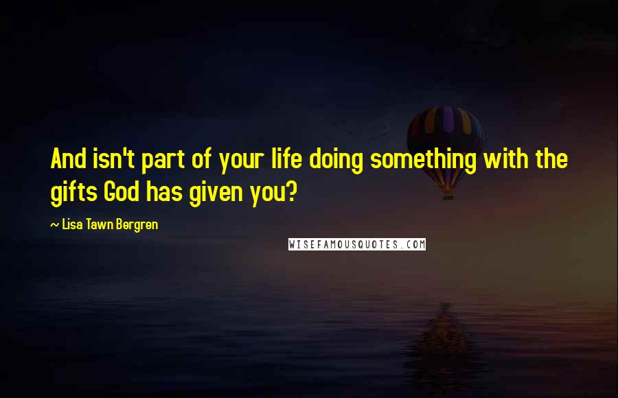 Lisa Tawn Bergren quotes: And isn't part of your life doing something with the gifts God has given you? Lisa Tawn Bergren quotes: And isn't part of your life doing something with the gifts God has given you?