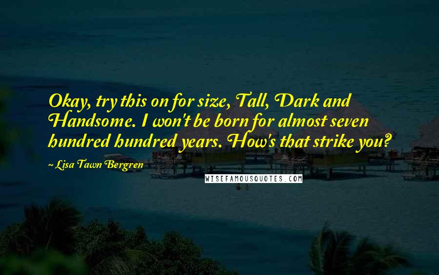 Lisa Tawn Bergren quotes: Okay, try this on for size, Tall, Dark and Handsome. I won't be born for almost seven hundred hundred years. How's that strike you? Lisa Tawn Bergren quotes: Okay, try this on for size, Tall, Dark and Handsome. I won't be born for almost seven hundred hundred years. How's that strike you?