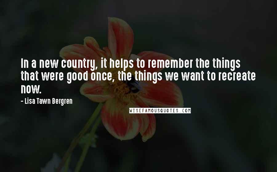 Lisa Tawn Bergren quotes: In a new country, it helps to remember the things that were good once, the things we want to recreate now. Lisa Tawn Bergren quotes: In a new country, it helps to remember the things that were good once, the things we want to recreate now.