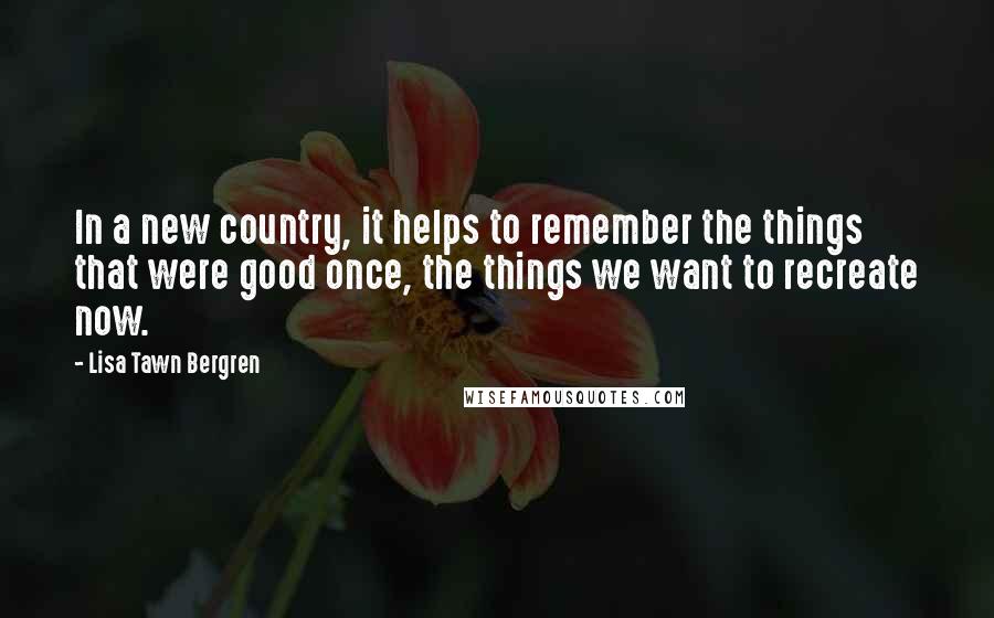 Lisa Tawn Bergren quotes: In a new country, it helps to remember the things that were good once, the things we want to recreate now.