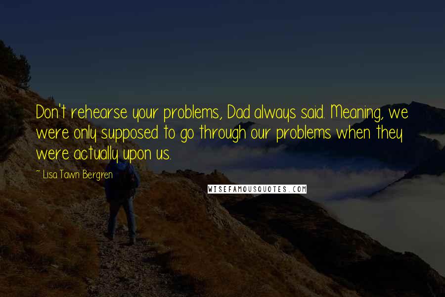 Lisa Tawn Bergren quotes: Don't rehearse your problems, Dad always said. Meaning, we were only supposed to go through our problems when they were actually upon us. Lisa Tawn Bergren quotes: Don't rehearse your problems, Dad always said. Meaning, we were only supposed to go through our problems when they were actually upon us.