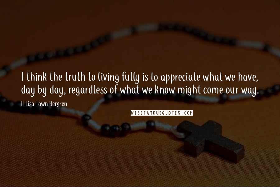 Lisa Tawn Bergren quotes: I think the truth to living fully is to appreciate what we have, day by day, regardless of what we know might come our way. Lisa Tawn Bergren quotes: I think the truth to living fully is to appreciate what we have, day by day, regardless of what we know might come our way.