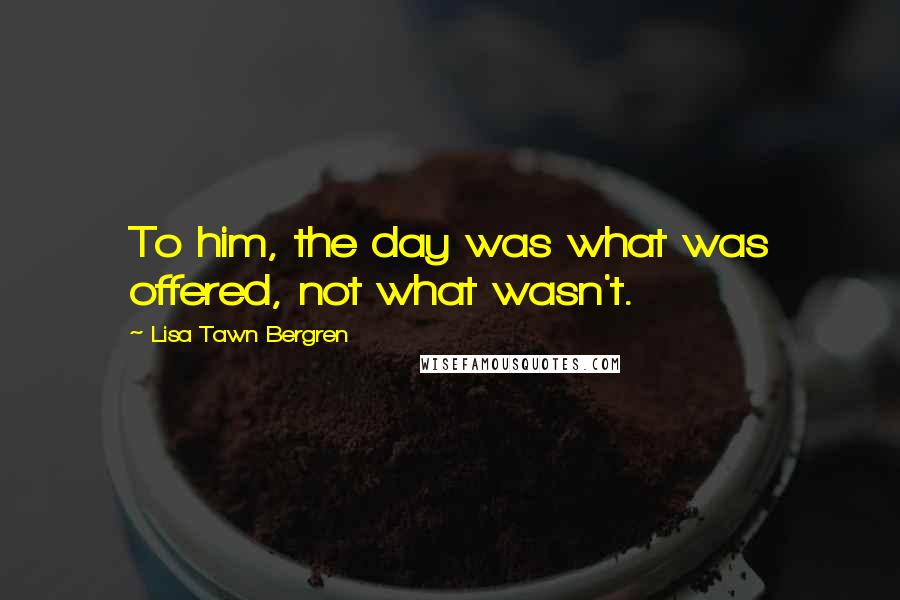 Lisa Tawn Bergren quotes: To him, the day was what was offered, not what wasn't. Lisa Tawn Bergren quotes: To him, the day was what was offered, not what wasn't.