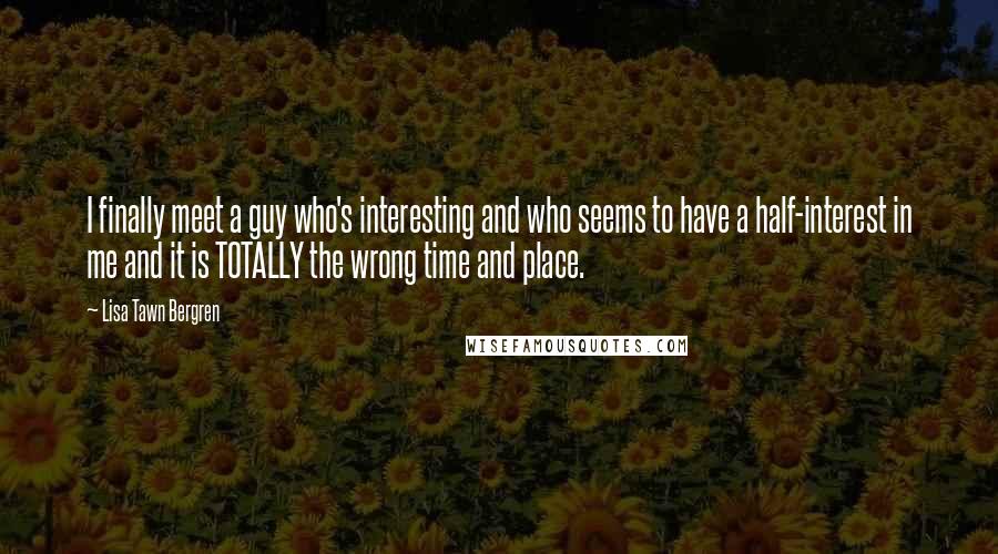 Lisa Tawn Bergren quotes: I finally meet a guy who's interesting and who seems to have a half-interest in me and it is TOTALLY the wrong time and place.