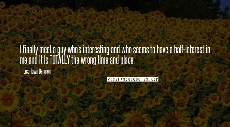 Lisa Tawn Bergren quotes: I finally meet a guy who's interesting and who seems to have a half-interest in me and it is TOTALLY the wrong time and place. Lisa Tawn Bergren quotes: I finally meet a guy who's interesting and who seems to have a half-interest in me and it is TOTALLY the wrong time and place.