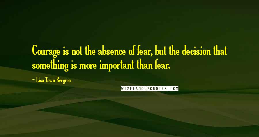 Lisa Tawn Bergren quotes: Courage is not the absence of fear, but the decision that something is more important than fear.