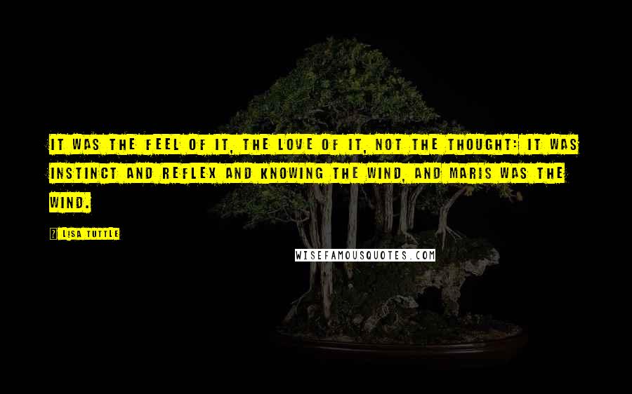 Lisa Tuttle quotes: It was the feel of it, the love of it, not the thought: it was instinct and reflex and knowing the wind, and Maris was the wind. Lisa Tuttle quotes: It was the feel of it, the love of it, not the thought: it was instinct and reflex and knowing the wind, and Maris was the wind.