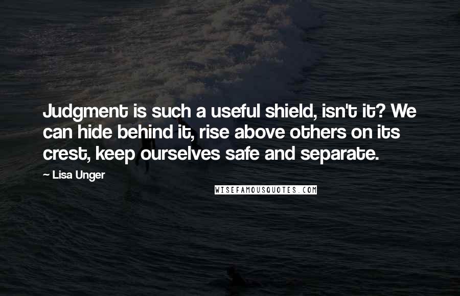 Lisa Unger quotes: Judgment is such a useful shield, isn't it? We can hide behind it, rise above others on its crest, keep ourselves safe and separate.