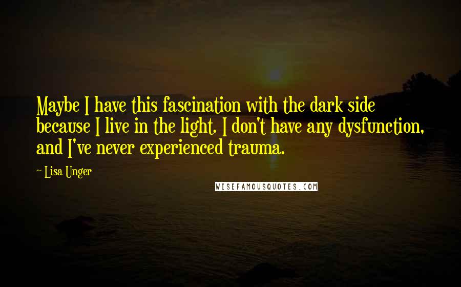 Lisa Unger quotes: Maybe I have this fascination with the dark side because I live in the light. I don't have any dysfunction, and I've never experienced trauma.