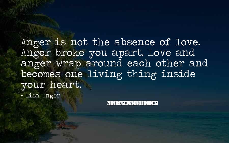 Lisa Unger quotes: Anger is not the absence of love. Anger broke you apart. Love and anger wrap around each other and becomes one living thing inside your heart.