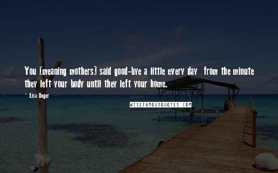 Lisa Unger quotes: You [meaning mothers] said good-bye a little every day from the minute they left your body until they left your home.