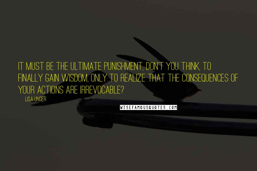 Lisa Unger quotes: It must be the ultimate punishment, don't you think, to finally gain wisdom, only to realize that the consequences of your actions are irrevocable?